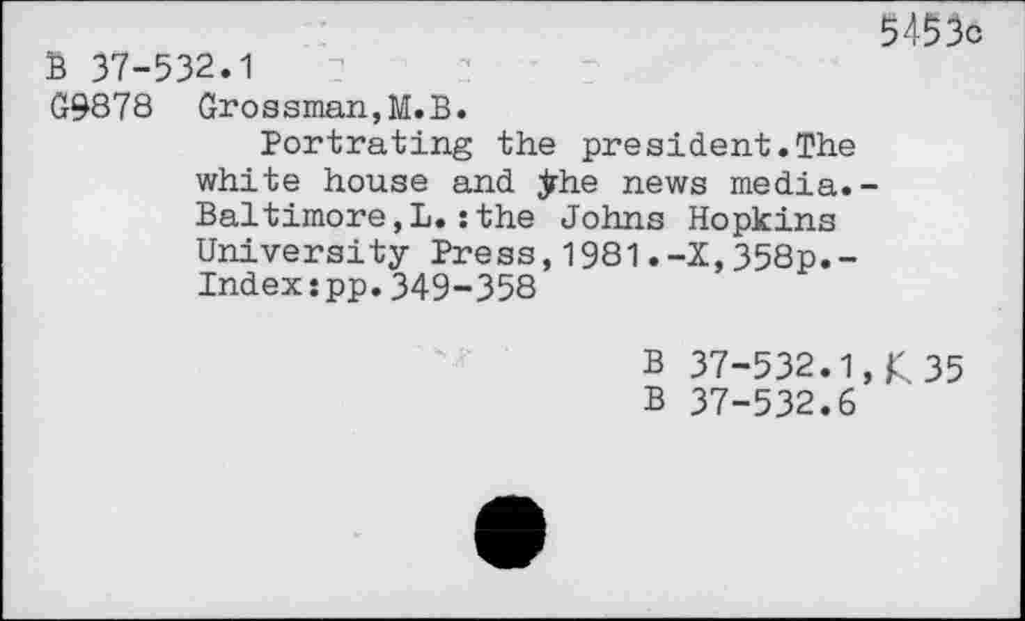 ﻿5453c B 37-532.1
G9878 Grossman,M.B.
Portrating the president.The white house and jrhe news media.-Baltimore,!.:the Johns Hopkins University Press,1981.-X,358p.-Index:pp.349-358
B 37-532.1,£ 35
B 37-532.6